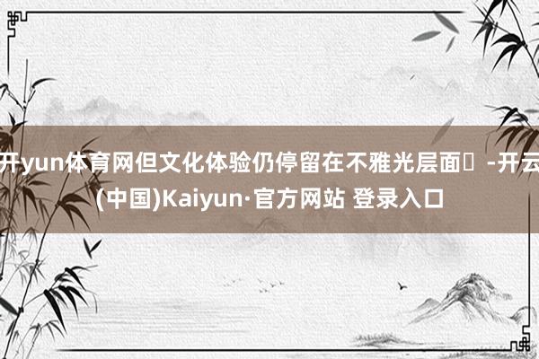 开yun体育网但文化体验仍停留在不雅光层面‌-开云(中国)Kaiyun·官方网站 登录入口
