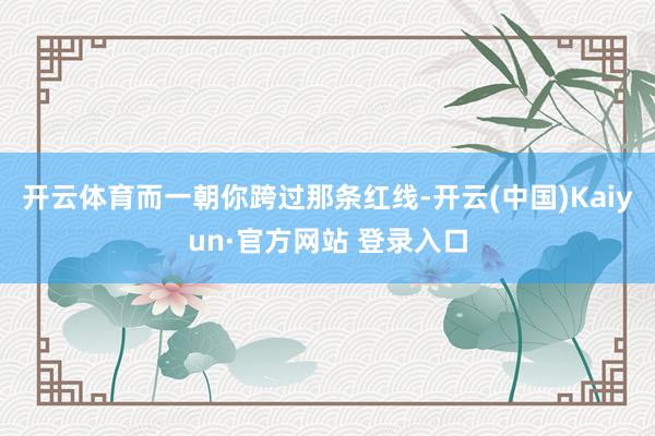 开云体育而一朝你跨过那条红线-开云(中国)Kaiyun·官方网站 登录入口