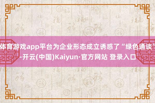 体育游戏app平台为企业形态成立诱惑了“绿色通谈”-开云(中国)Kaiyun·官方网站 登录入口