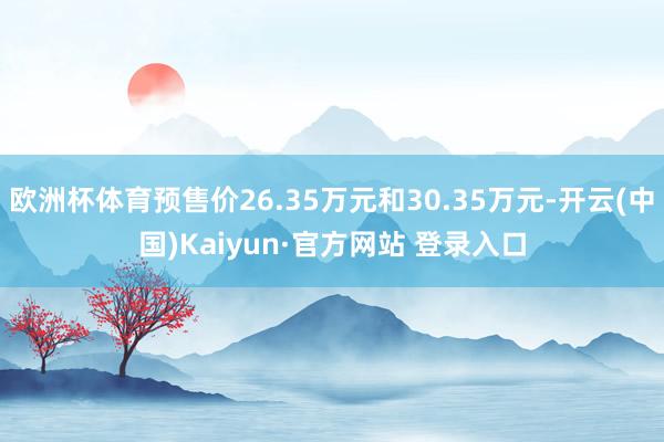欧洲杯体育预售价26.35万元和30.35万元-开云(中国)Kaiyun·官方网站 登录入口
