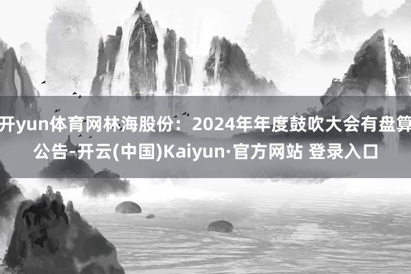 开yun体育网林海股份：2024年年度鼓吹大会有盘算公告-开云(中国)Kaiyun·官方网站 登录入口