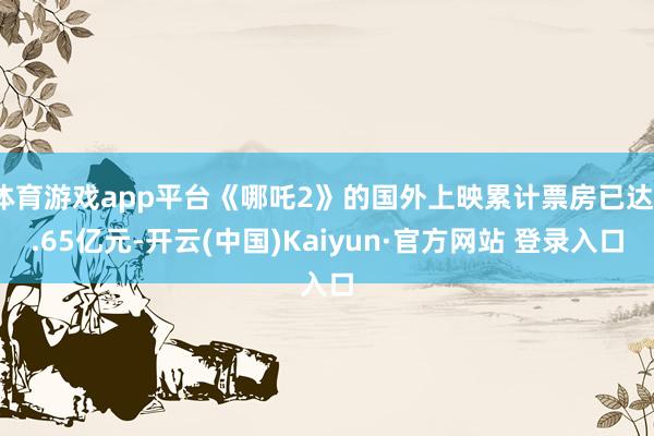 体育游戏app平台《哪吒2》的国外上映累计票房已达1.65亿元-开云(中国)Kaiyun·官方网站 登录入口