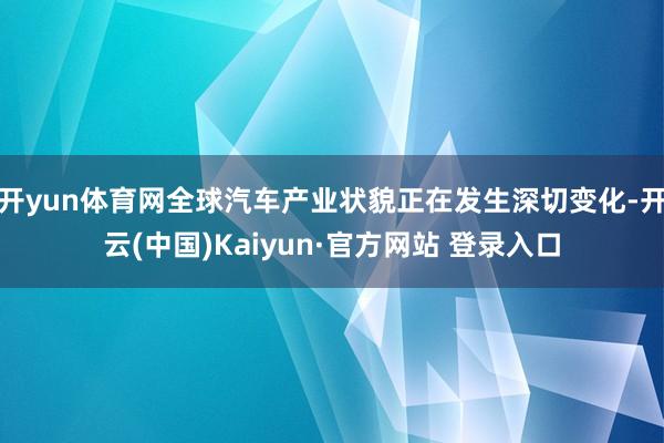 开yun体育网全球汽车产业状貌正在发生深切变化-开云(中国)Kaiyun·官方网站 登录入口