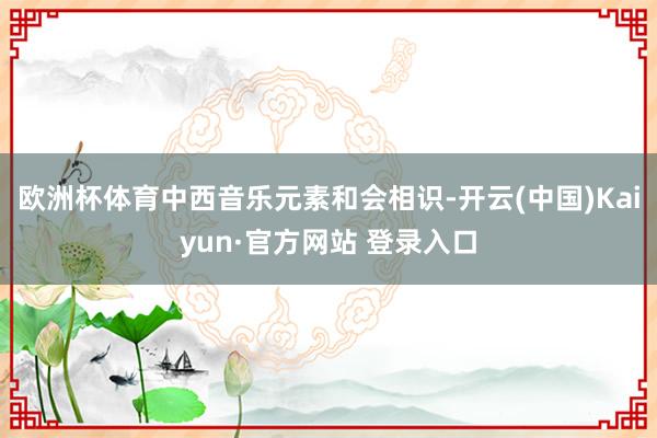 欧洲杯体育中西音乐元素和会相识-开云(中国)Kaiyun·官方网站 登录入口