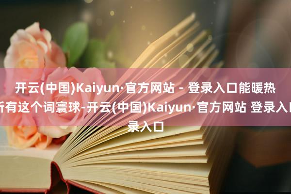 开云(中国)Kaiyun·官方网站 - 登录入口能暖热所有这个词寰球-开云(中国)Kaiyun·官方网站 登录入口