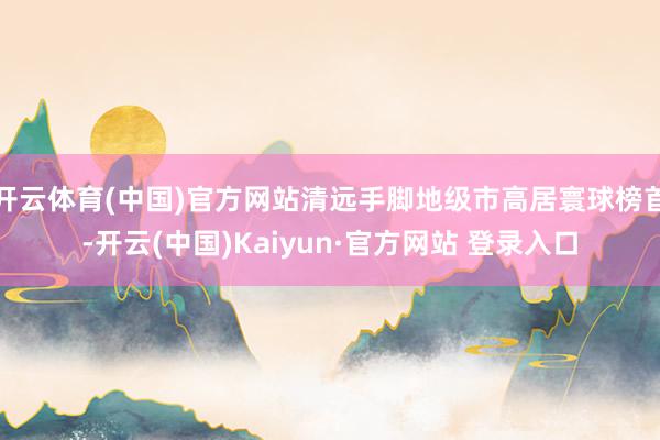 开云体育(中国)官方网站清远手脚地级市高居寰球榜首-开云(中国)Kaiyun·官方网站 登录入口