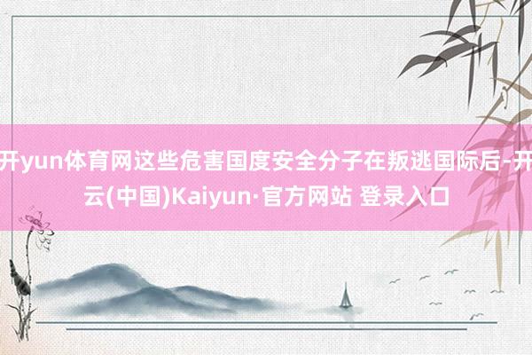 开yun体育网这些危害国度安全分子在叛逃国际后-开云(中国)Kaiyun·官方网站 登录入口