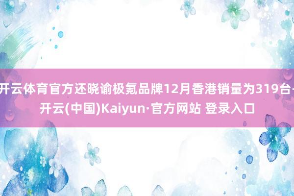 开云体育官方还晓谕极氪品牌12月香港销量为319台-开云(中国)Kaiyun·官方网站 登录入口