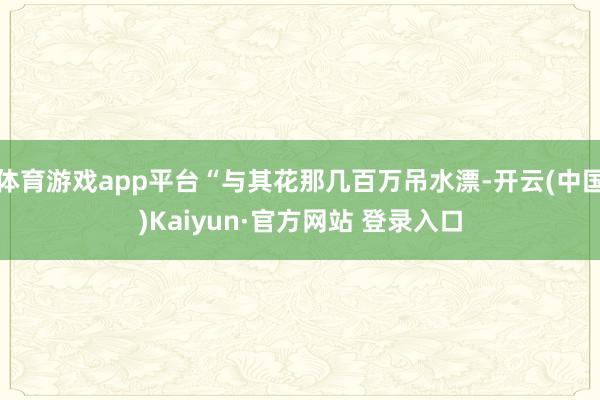 体育游戏app平台“与其花那几百万吊水漂-开云(中国)Kaiyun·官方网站 登录入口