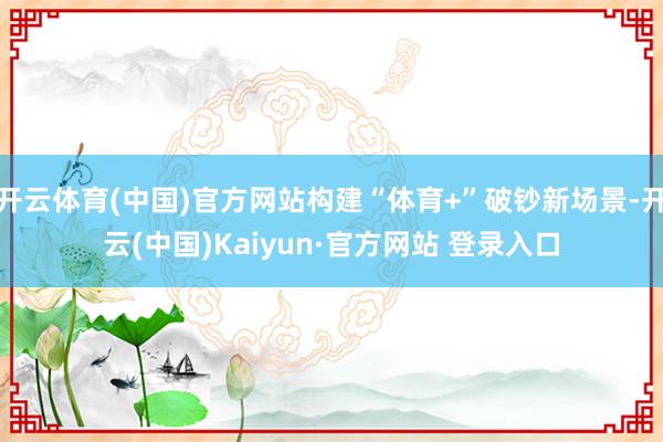 开云体育(中国)官方网站构建“体育+”破钞新场景-开云(中国)Kaiyun·官方网站 登录入口