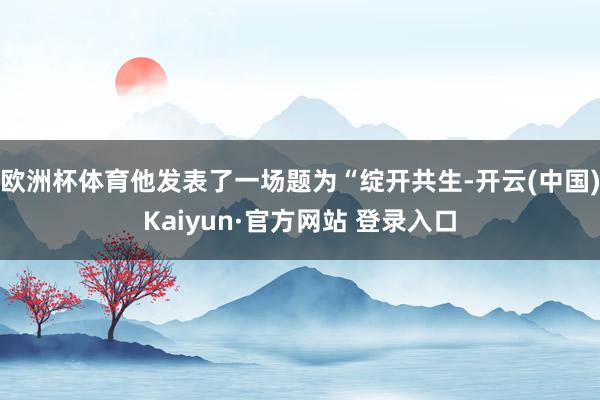 欧洲杯体育他发表了一场题为“绽开共生-开云(中国)Kaiyun·官方网站 登录入口