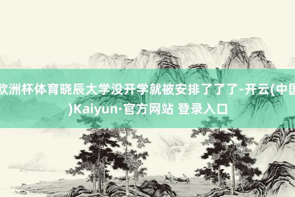 欧洲杯体育晓辰大学没开学就被安排了了了-开云(中国)Kaiyun·官方网站 登录入口