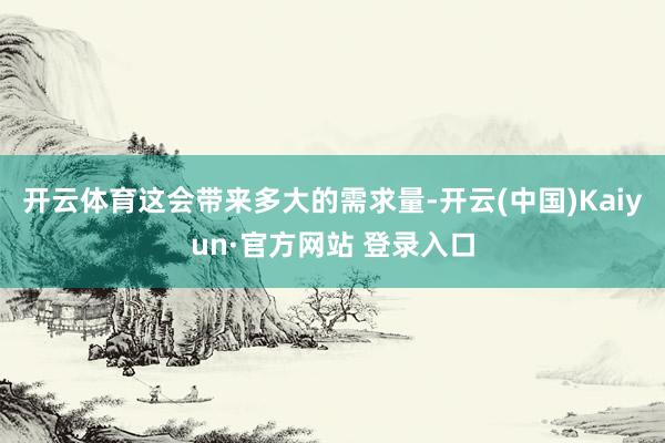 开云体育这会带来多大的需求量-开云(中国)Kaiyun·官方网站 登录入口