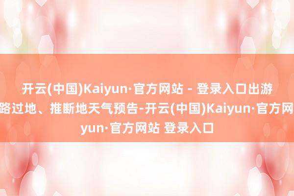 开云(中国)Kaiyun·官方网站 - 登录入口出游前提前热心路过地、推断地天气预告-开云(中国)Kaiyun·官方网站 登录入口