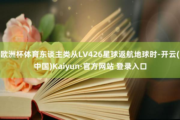 欧洲杯体育东谈主类从LV426星球返航地球时-开云(中国)Kaiyun·官方网站 登录入口