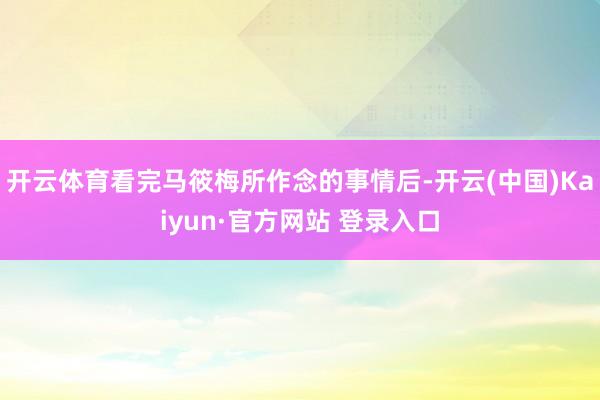 开云体育看完马筱梅所作念的事情后-开云(中国)Kaiyun·官方网站 登录入口