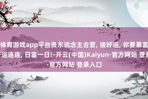 体育游戏app平台贵东说念主合营, 接好运, 你要暴富啦, 好运连连, 日富一日!-开云(中国)Kaiyun·官方网站 登录入口