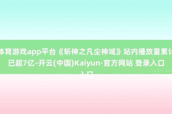 体育游戏app平台《斩神之凡尘神域》站内播放量累计已超7亿-开云(中国)Kaiyun·官方网站 登录入口