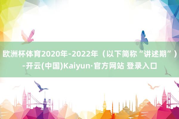 欧洲杯体育2020年-2022年（以下简称“讲述期”）-开云(中国)Kaiyun·官方网站 登录入口