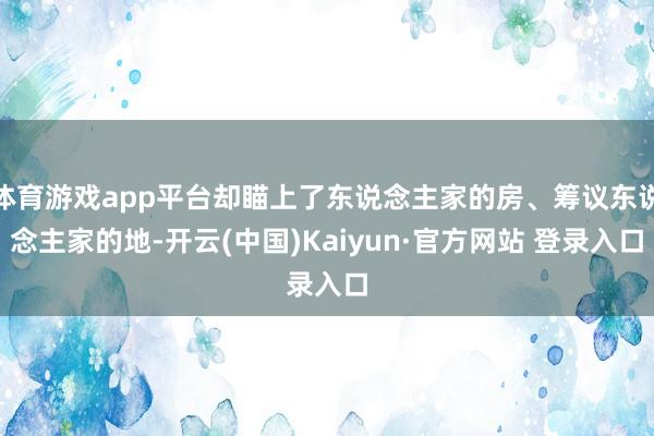 体育游戏app平台却瞄上了东说念主家的房、筹议东说念主家的地-开云(中国)Kaiyun·官方网站 登录入口