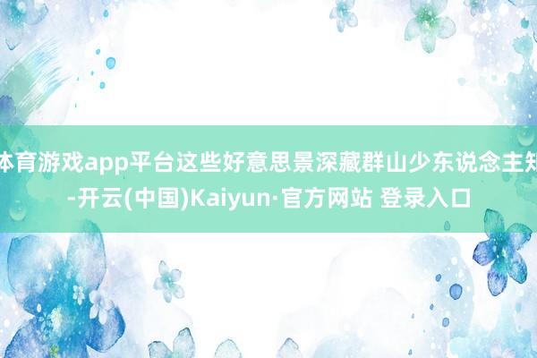 体育游戏app平台这些好意思景深藏群山少东说念主知-开云(中国)Kaiyun·官方网站 登录入口