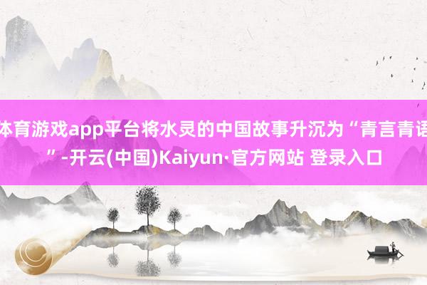 体育游戏app平台将水灵的中国故事升沉为“青言青语”-开云(中国)Kaiyun·官方网站 登录入口