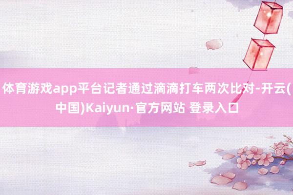 体育游戏app平台记者通过滴滴打车两次比对-开云(中国)Kaiyun·官方网站 登录入口