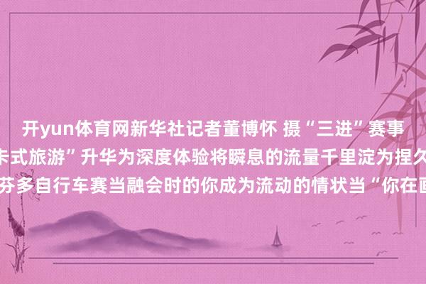 开yun体育网新华社记者董博怀 摄“三进”赛事就像蝴蝶振翅正在让“打卡式旅游”升华为深度体验将瞬息的流量千里淀为捏久的情感联结↑云南格兰芬多自行车赛当融会时的你成为流动的情状当“你在画中游”成为绝好意思定格当201场赛事带你去旅行你愉快体验“有一种叫云南的生涯”吗？案牍：易嘉欣、岳渐渐图片：未标注均为受访者供图-开云(中国)Kaiyun·官方网站 登录入口
