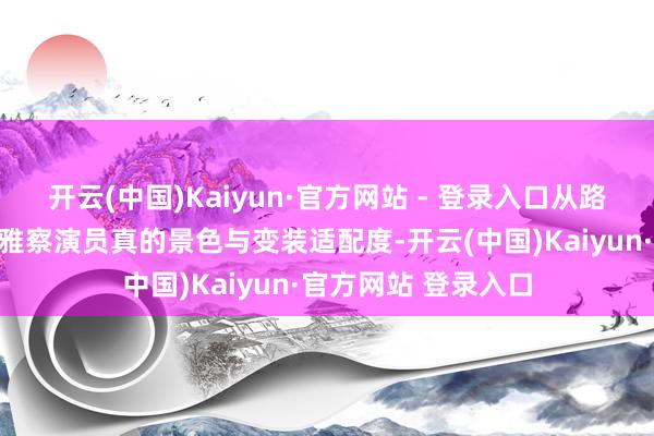 开云(中国)Kaiyun·官方网站 - 登录入口从路透画面中可领会不雅察演员真的景色与变装适配度-开云(中国)Kaiyun·官方网站 登录入口