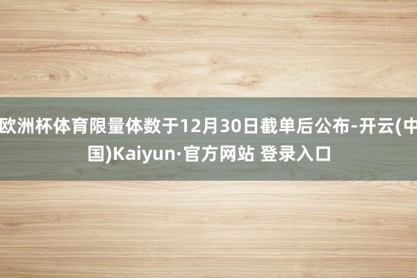欧洲杯体育限量体数于12月30日截单后公布-开云(中国)Kaiyun·官方网站 登录入口