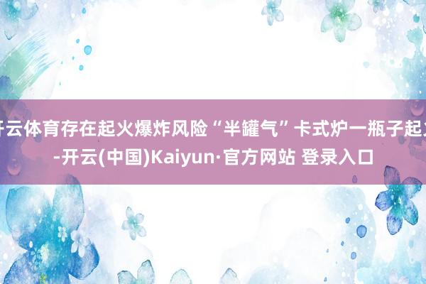 开云体育存在起火爆炸风险“半罐气”卡式炉一瓶子起火-开云(中国)Kaiyun·官方网站 登录入口