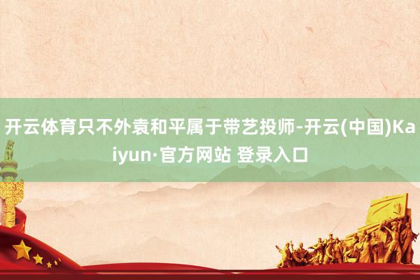 开云体育只不外袁和平属于带艺投师-开云(中国)Kaiyun·官方网站 登录入口