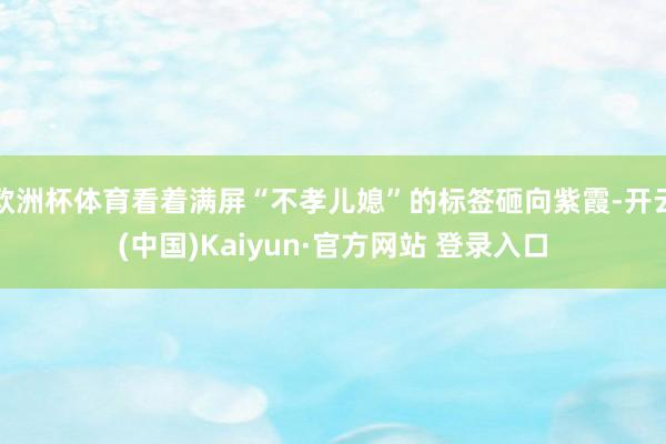 欧洲杯体育看着满屏“不孝儿媳”的标签砸向紫霞-开云(中国)Kaiyun·官方网站 登录入口