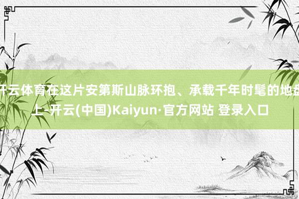 开云体育在这片安第斯山脉环抱、承载千年时髦的地盘上-开云(中国)Kaiyun·官方网站 登录入口