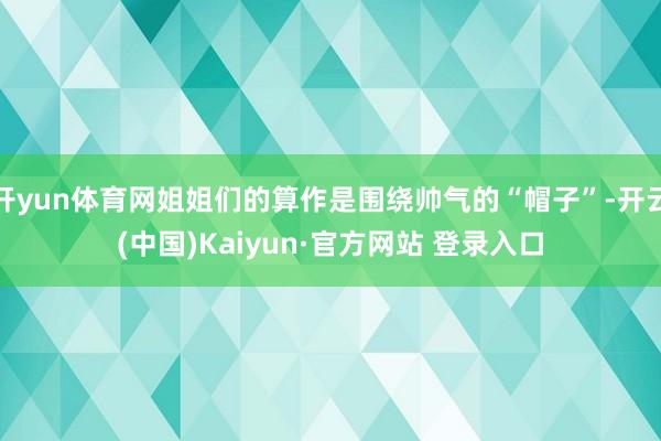 开yun体育网姐姐们的算作是围绕帅气的“帽子”-开云(中国)Kaiyun·官方网站 登录入口