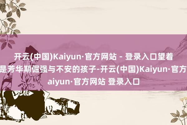开云(中国)Kaiyun·官方网站 - 登录入口望着那群目光中尽是芳华期倔强与不安的孩子-开云(中国)Kaiyun·官方网站 登录入口