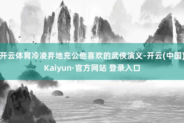 开云体育冷凌弃地充公他喜欢的武侠演义-开云(中国)Kaiyun·官方网站 登录入口