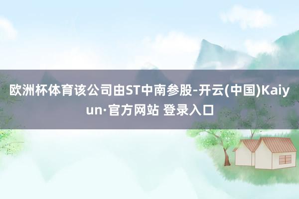 欧洲杯体育该公司由ST中南参股-开云(中国)Kaiyun·官方网站 登录入口