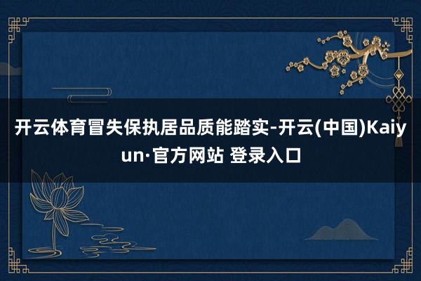 开云体育冒失保执居品质能踏实-开云(中国)Kaiyun·官方网站 登录入口