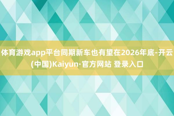 体育游戏app平台同期新车也有望在2026年底-开云(中国)Kaiyun·官方网站 登录入口