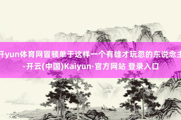 开yun体育网冒顿单于这样一个有雄才玩忽的东说念主-开云(中国)Kaiyun·官方网站 登录入口