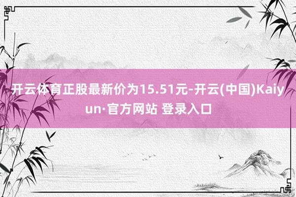 开云体育正股最新价为15.51元-开云(中国)Kaiyun·官方网站 登录入口
