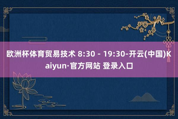 欧洲杯体育贸易技术 8:30 - 19:30-开云(中国)Kaiyun·官方网站 登录入口