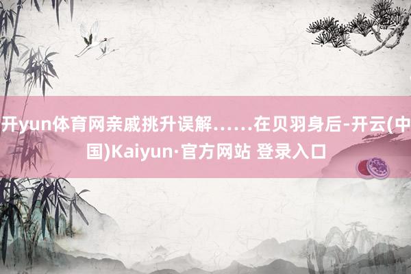 开yun体育网亲戚挑升误解……在贝羽身后-开云(中国)Kaiyun·官方网站 登录入口