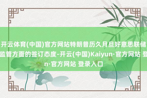 开云体育(中国)官方网站特朗普历久月旦好意思联储在银行监管方面的签订态度-开云(中国)Kaiyun·官方网站 登录入口