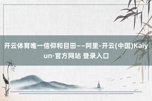 开云体育唯一信仰和目田——阿里-开云(中国)Kaiyun·官方网站 登录入口
