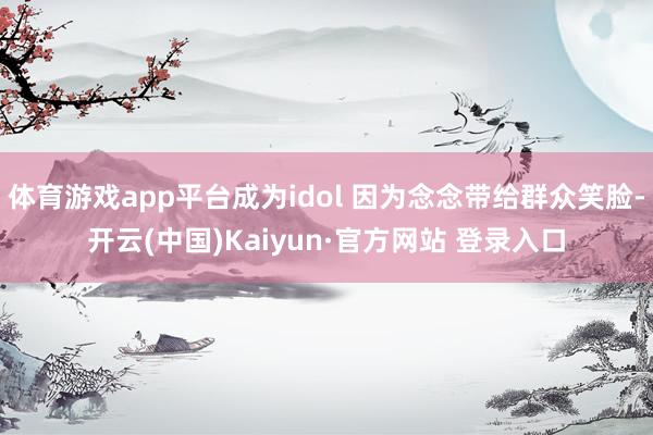 体育游戏app平台成为idol 因为念念带给群众笑脸-开云(中国)Kaiyun·官方网站 登录入口