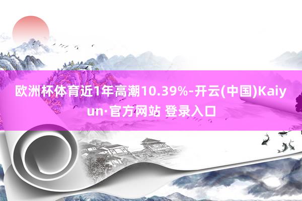 欧洲杯体育近1年高潮10.39%-开云(中国)Kaiyun·官方网站 登录入口