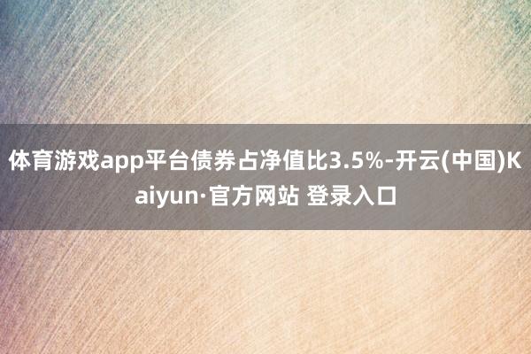 体育游戏app平台债券占净值比3.5%-开云(中国)Kaiyun·官方网站 登录入口