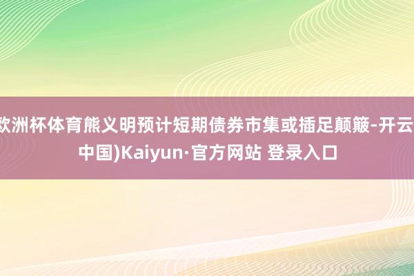 欧洲杯体育熊义明预计短期债券市集或插足颠簸-开云(中国)Kaiyun·官方网站 登录入口